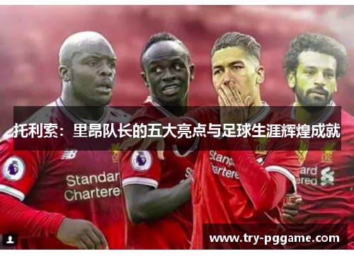 托利索：里昂队长的五大亮点与足球生涯辉煌成就