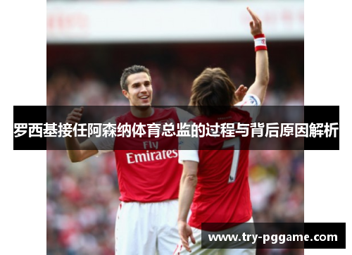 罗西基接任阿森纳体育总监的过程与背后原因解析