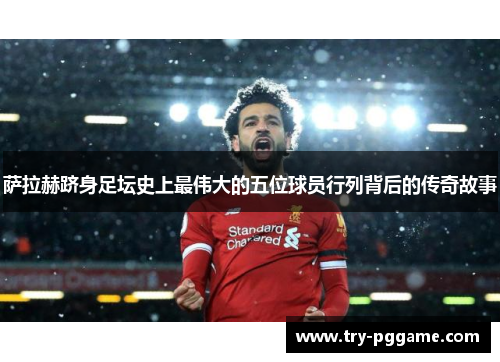 萨拉赫跻身足坛史上最伟大的五位球员行列背后的传奇故事