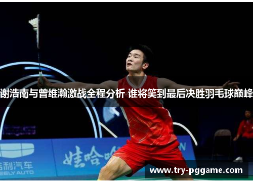 谢浩南与曾维瀚激战全程分析 谁将笑到最后决胜羽毛球巅峰