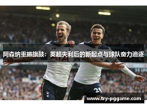阿森纳重振旗鼓：英超失利后的新起点与球队奋力追逐