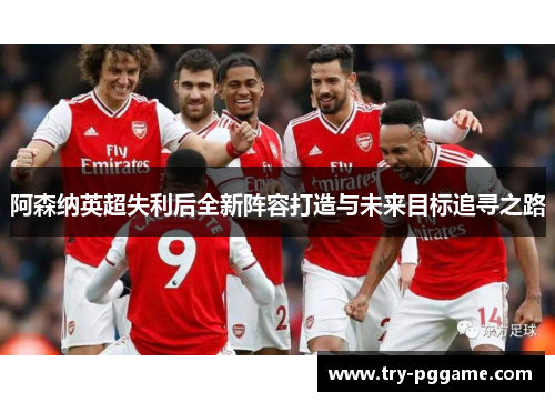 阿森纳英超失利后全新阵容打造与未来目标追寻之路