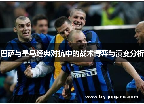 巴萨与皇马经典对抗中的战术博弈与演变分析
