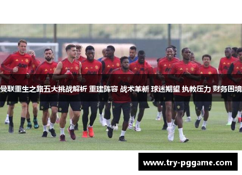曼联重生之路五大挑战解析 重建阵容 战术革新 球迷期望 执教压力 财务困境