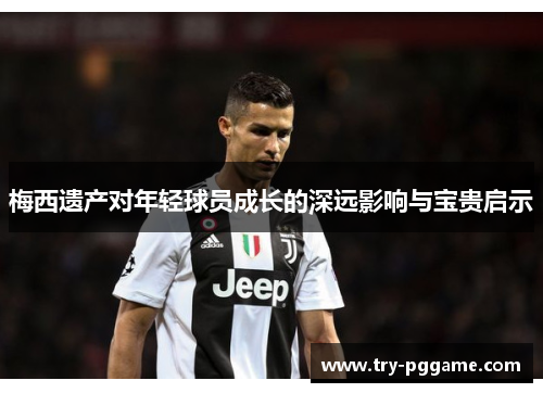 梅西遗产对年轻球员成长的深远影响与宝贵启示 梅西遗产对年轻球员成长的深远影响与宝贵启示