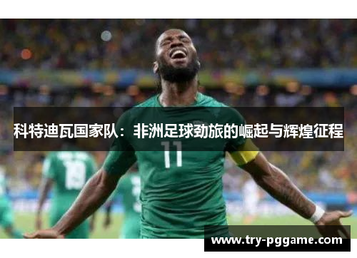 科特迪瓦国家队:非洲足球劲旅的崛起与辉煌征程 科特迪瓦国家队:非洲足球劲旅的崛起与辉煌征程