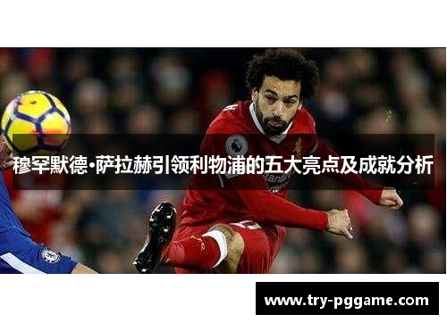 穆罕默德·萨拉赫引领利物浦的五大亮点及成就分析 穆罕默德·萨拉赫引领利物浦的五大亮点及成就分析