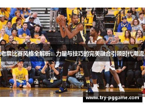老詹比赛风格全解析:力量与技巧的完美融合引领时代潮流 老詹比赛风格全解析:力量与技巧的完美融合引领时代潮流