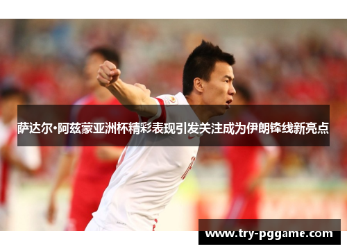 萨达尔·阿兹蒙亚洲杯精彩表现引发关注成为伊朗锋线新亮点