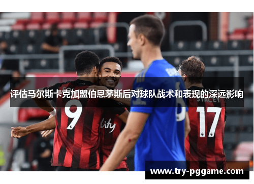 评估马尔斯卡克加盟伯恩茅斯后对球队战术和表现的深远影响