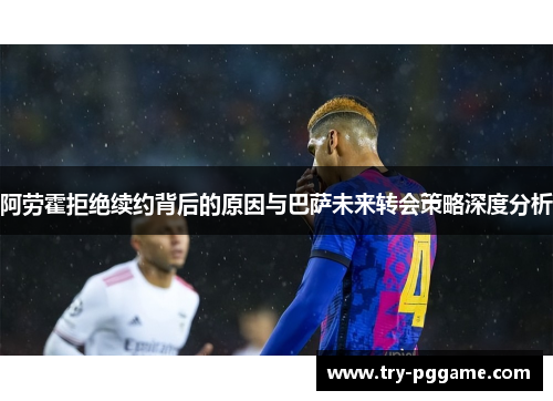 阿劳霍拒绝续约背后的原因与巴萨未来转会策略深度分析