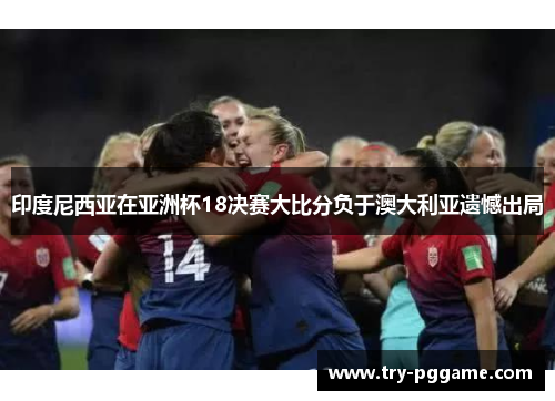 印度尼西亚在亚洲杯18决赛大比分负于澳大利亚遗憾出局 印度尼西亚在亚洲杯18决赛大比分负于澳大利亚遗憾出局