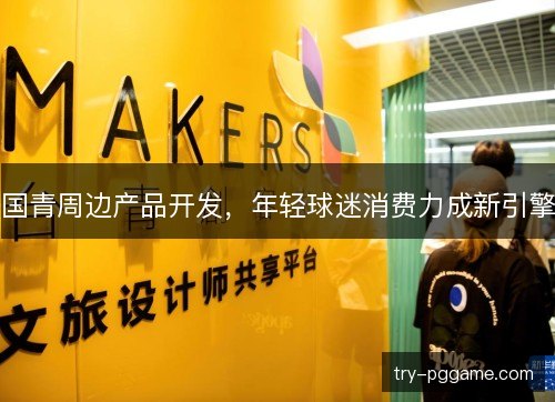 国青周边产品开发,年轻球迷消费力成新引擎 国青周边产品开发,年轻球迷消费力成新引擎