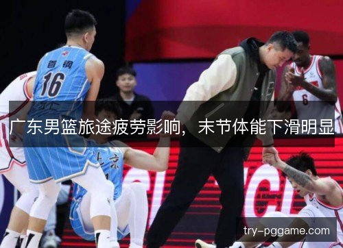 广东男篮旅途疲劳影响,末节体能下滑明显 广东男篮旅途疲劳影响,末节体能下滑明显