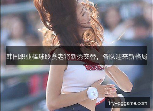 韩国职业棒球联赛老将新秀交替,各队迎来新格局 韩国职业棒球联赛老将新秀交替,各队迎来新格局