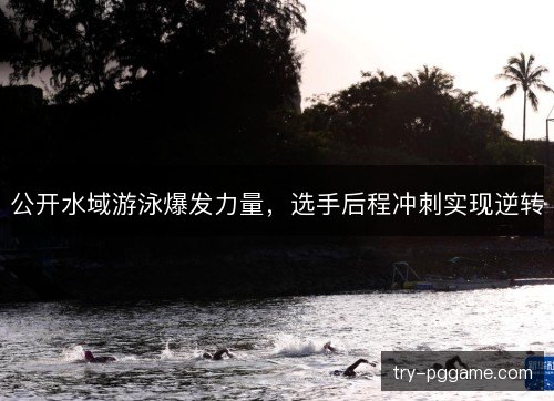 公开水域游泳爆发力量，选手后程冲刺实现逆转