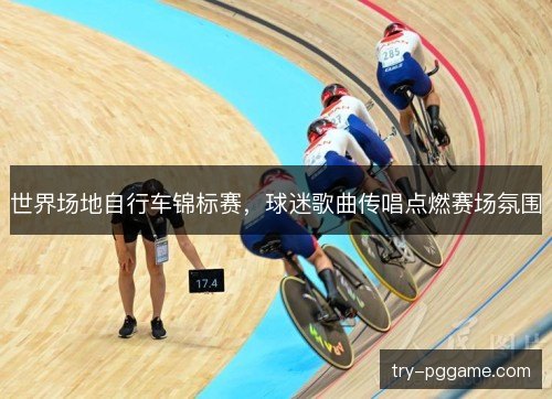 世界场地自行车锦标赛,球迷歌曲传唱点燃赛场氛围 世界场地自行车锦标赛,球迷歌曲传唱点燃赛场氛围